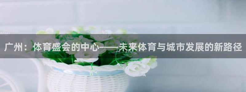 熊猫体育手机版：广州：体育盛会的中心——未来体育与城市发展的新路径